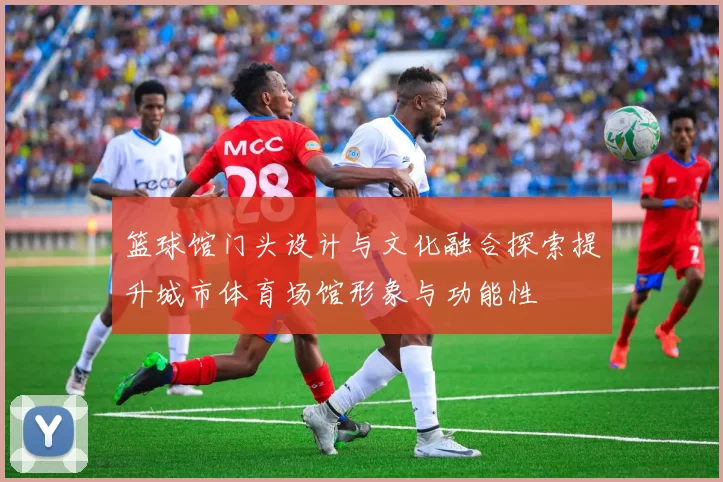 篮球馆门头设计与文化融合探索提升城市体育场馆形象与功能性