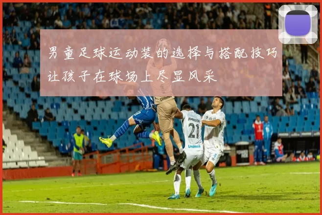 男童足球运动装的选择与搭配技巧让孩子在球场上尽显风采