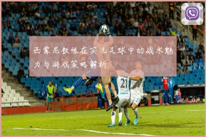 西蒙尼教练在实况足球中的战术魅力与游戏策略解析