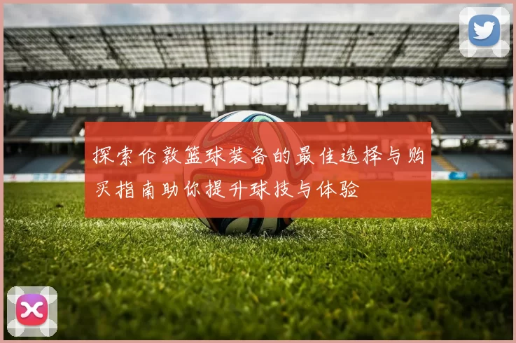 探索伦敦篮球装备的最佳选择与购买指南助你提升球技与体验
