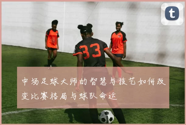 中场足球大师的智慧与技艺如何改变比赛格局与球队命运